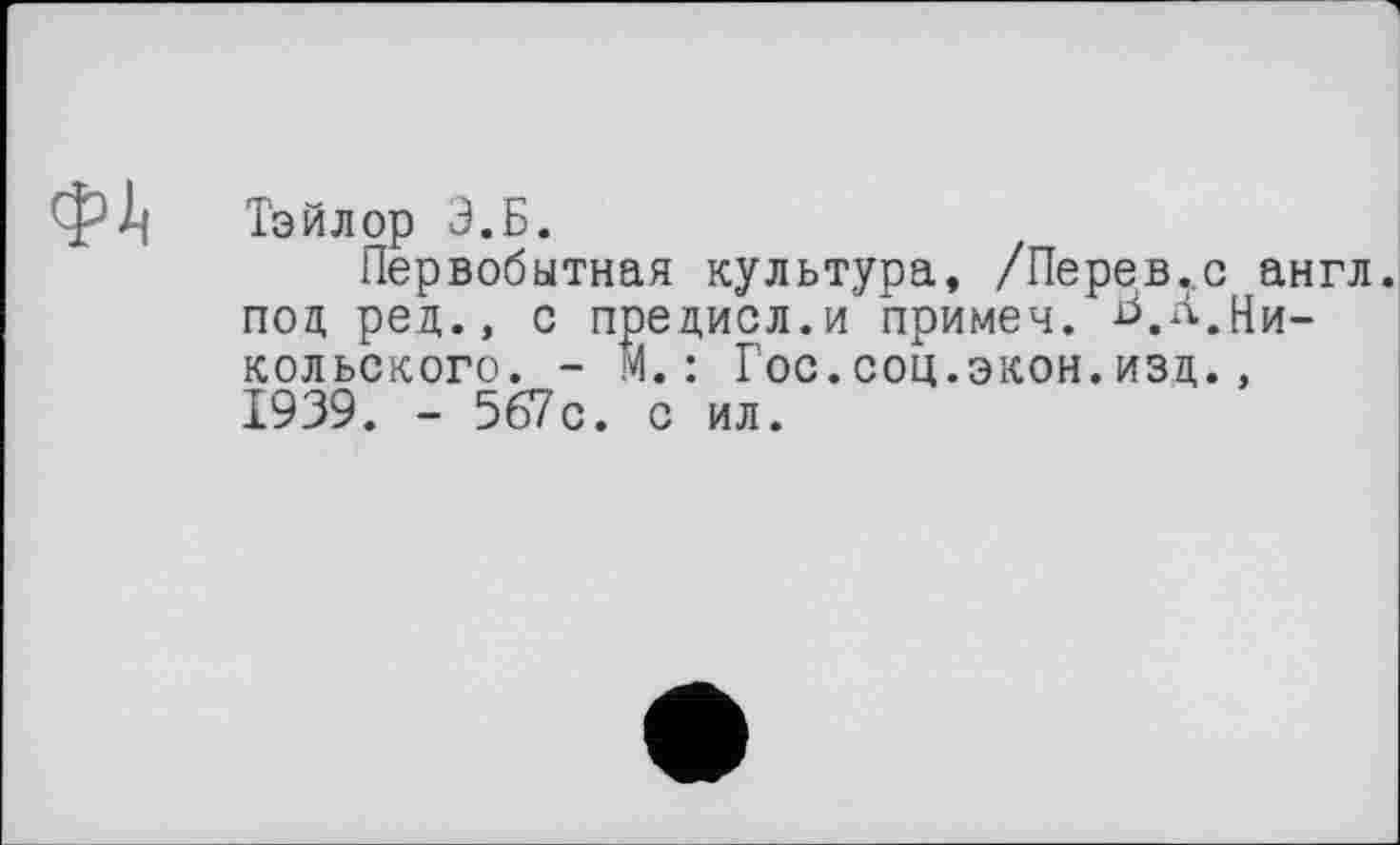 ﻿Тэйлор Э.Б.
Первобытная культура, /Перев.,с англ, под ред., с предисл.и примеч. Л.Никольского. - М.: Гос.соц.экон.изд., 1939. - 567с. с ил.